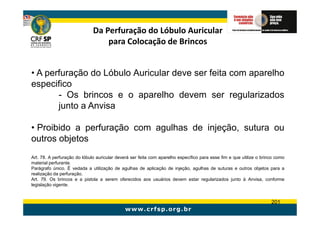 Da Perfuração do Lóbulo Auricular
                                  para Colocação de Brincos


• A perfuração do Lóbulo Auricular deve ser feita com aparelho
especifico
       - Os brincos e o aparelho devem ser regularizados
       junto a Anvisa

• Proibido a perfuração com agulhas de injeção, sutura ou
outros objetos
Art. 78. A perfuração do lóbulo auricular deverá ser feita com aparelho específico para esse fim e que utilize o brinco como
material perfurante.
Parágrafo único. É vedada a utilização de agulhas de aplicação de injeção, agulhas de suturas e outros objetos para a
realização da perfuração.
Art. 79. Os brincos e a pistola a serem oferecidos aos usuários devem estar regularizados junto à Anvisa, conforme
legislação vigente.


                                                                                                                     201
 