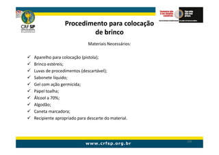 Procedimento para colocação
                       de brinco
                           Materiais Necessários:

Aparelho para colocação (pistola);
Brinco estéreis;
Luvas de procedimentos (descartável);
Sabonete líquido;
Gel com ação germicida;
Papel toalha;
Álcool a 70%;
Algodão;
Caneta marcadora;
Recipiente apropriado para descarte do material.



                                                    203
 