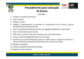 Procedimento para colocação
                           de brinco
                                    Atividades:
1.  Preparar o material necessário;
2.  Lavar as mãos;
3.  Colocar as luvas;
4.  Explicar o procedimento ao paciente ou responsável (se for criança, procure
    tranqüilizá-la para não assustá-la);
5. Fazer a antissepsia do lóbulo auricular com algodão embebido em álcool 70%;
6. Fazer a demarcação com a caneta;
7. Pedir para o usuário verificar se concorda com o local demarcado;
8. Armar o aparelho (adaptação do brinco e tarraxa);
9. Posicioná-lo no local demarcado (colocar a orelha entre o encaixe de tarraxa e o
    brinco, alinhando a ponta do pino do brinco com a marca na orelha);
10. Disparar o aparelho;
11. Orientar procedimentos pós-perfuração;
12. Registrar o procedimento.

                                                                                204
 