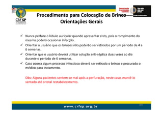 Procedimento para Colocação de Brinco
                Orientações Gerais

Nunca perfure o lóbulo auricular quando apresentar cisto, pois o rompimento do
mesmo poderá ocasionar infecção.
Orientar o usuário que os brincos não poderão ser retirados por um período de 4 a
6 semanas.
Orientar que o usuário deverá utilizar solução anti-séptica duas vezes ao dia
durante o período de 6 semanas.
Caso ocorra algum processo infeccioso deverá ser retirado o brinco e procurado o
médico para tratamento.

Obs: Alguns pacientes sentem-se mal após a perfuração, neste caso, mantê-lo
sentado até o total restabelecimento.




                                                                              205
 