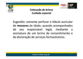 Colocação de brinco
             Cuidado especial


Sugestão: somente perfurar o lóbulo auricular
de menores de idade, quando acompanhados
de seu responsável legal, mediante a
assinatura de um termo de consentimento e
da declaração de serviços farmacêuticos.




                                           206
 