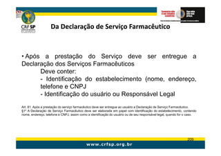 Da Declaração de Serviço Farmacêutico



• Após a prestação do Serviço deve ser entregue a
Declaração dos Serviços Farmacêuticos
      Deve conter:
      - Identificação do estabelecimento (nome, endereço,
      telefone e CNPJ
      - Identificação do usuário ou Responsável Legal
Art. 81. Após a prestação do serviço farmacêutico deve ser entregue ao usuário a Declaração de Serviço Farmacêutico.
§1º A Declaração de Serviço Farmacêutico deve ser elaborada em papel com identificação do estabelecimento, contendo
nome, endereço, telefone e CNPJ, assim como a identificação do usuário ou de seu responsável legal, quando for o caso.




                                                                                                               209
 