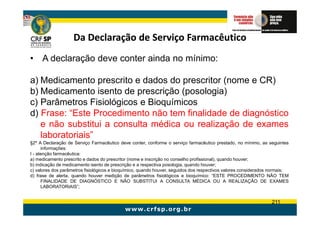 Da Declaração de Serviço Farmacêutico
• A declaração deve conter ainda no mínimo:

a) Medicamento prescrito e dados do prescritor (nome e CR)
b) Medicamento isento de prescrição (posologia)
c) Parâmetros Fisiológicos e Bioquímicos
d) Frase: “Este Procedimento não tem finalidade de diagnóstico
   e não substitui a consulta médica ou realização de exames
   laboratoriais”
§2º A Declaração de Serviço Farmacêutico deve conter, conforme o serviço farmacêutico prestado, no mínimo, as seguintes
      informações:
I - atenção farmacêutica:
a) medicamento prescrito e dados do prescritor (nome e inscrição no conselho profissional), quando houver;
b) indicação de medicamento isento de prescrição e a respectiva posologia, quando houver;
c) valores dos parâmetros fisiológicos e bioquímico, quando houver, seguidos dos respectivos valores considerados normais;
d) frase de alerta, quando houver medição de parâmetros fisiológicos e bioquímico: “ESTE PROCEDIMENTO NÃO TEM
      FINALIDADE DE DIAGNÓSTICO E NÃO SUBSTITUI A CONSULTA MÉDICA OU A REALIZAÇÃO DE EXAMES
      LABORATORIAIS”;


                                                                                                                  211
 
