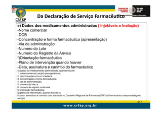 Da Declaração de Serviço Farmacêutico
e) Dados dos medicamentos administrados ( Injetáveis e Inalação)
-Nome comercial
-DCB
-Concentração e forma farmacêutica (apresentação)
-Via de administração
-Numero do Lote
-Numero do Registro da Anvisa
f)Orientação farmacêutica
-Plano de intervenção quando houver
-Data, assinatura e carimbo do farmacêutico
e) dados do medicamento administrado, quando houver:
1. nome comercial, exceto para genéricos;
2. denominação comum brasileira;
3. concentração e forma farmacêutica;
4. via de administração;
5. número do lote; e
6. número de registro na Anvisa
f) orientação farmacêutica;
g) plano de intervenção, quando houver; e
h) data, assinatura e carimbo com inscrição no Conselho Regional de Farmácia (CRF) do farmacêutico responsável pelo
serviço.
                                                                                                               217
 