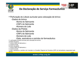 Da Declaração de Serviço Farmacêutico

• Perfuração do Lóbulo auricular para colocação de brinco
    -Dados do brinco
        -Nome do fabricante
        -CNPJ do fabricante
        -Número do Lote
    -Dados da Pistola
        -Nome do fabricante
        -CNPJ do fabricante
        -Número do Lote
        -Data, assinatura e carimbo do farmacêutico
II - perfuração do lóbulo auricular para colocação de brincos:
a) dados do brinco:
1. nome e CNPJ do fabricante; e
2. número do lote.
b) dados da pistola:
1. nome e CNPJ do fabricante; e
2. número do lote.
c) data, assinatura e carimbo com inscrição no Conselho Regional de Farmácia (CRF) do farmacêutico responsável pelo
serviço.
                                                                                                            219
 