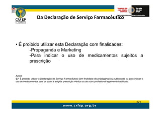 Da Declaração de Serviço Farmacêutico




• É proibido utilizar esta Declaração com finalidades:
       -Propaganda e Marketing
       -Para indicar o uso de medicamentos sujeitos a
       prescrição


Art 81
§3º É proibido utilizar a Declaração de Serviço Farmacêutico com finalidade de propaganda ou publicidade ou para indicar o
uso de medicamentos para os quais é exigida prescrição médica ou de outro profissional legalmente habilitado.




                                                                                                                   221
 