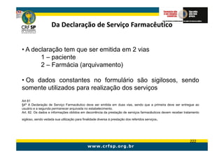 Da Declaração de Serviço Farmacêutico


• A declaração tem que ser emitida em 2 vias
       1 – paciente
       2 – Farmácia (arquivamento)

• Os dados constantes no formulário são sigilosos, sendo
somente utilizados para realização dos serviços
Art 81
§4º A Declaração de Serviço Farmacêutico deve ser emitida em duas vias, sendo que a primeira deve ser entregue ao
usuário e a segunda permanecer arquivada no estabelecimento.
Art. 82. Os dados e informações obtidos em decorrência da prestação de serviços farmacêuticos devem receber tratamento

sigiloso, sendo vedada sua utilização para finalidade diversa à prestação dos referidos serviços.




                                                                                                               222
 