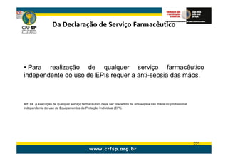 Da Declaração de Serviço Farmacêutico




• Para realização de qualquer serviço farmacêutico
independente do uso de EPIs requer a anti-sepsia das mãos.



Art. 84. A execução de qualquer serviço farmacêutico deve ser precedida da anti-sepsia das mãos do profissional,
independente do uso de Equipamentos de Proteção Individual (EPI).




                                                                                                                   223
 