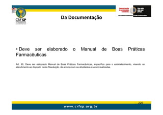 Da Documentação




• Deve ser elaborado                             o      Manual            de       Boas          Práticas
Farmacêuticas
Art. 85. Deve ser elaborado Manual de Boas Práticas Farmacêuticas, específico para o estabelecimento, visando ao
atendimento ao disposto nesta Resolução, de acordo com as atividades a serem realizadas.




                                                                                                          225
 