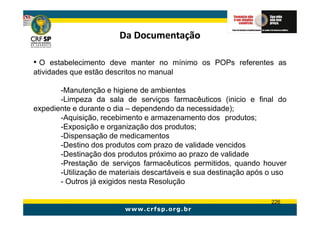 Da Documentação

• O estabelecimento deve manter no mínimo os POPs referentes as
atividades que estão descritos no manual

       -Manutenção e higiene de ambientes
       -Limpeza da sala de serviços farmacêuticos (inicio e final do
expediente e durante o dia – dependendo da necessidade);
       -Aquisição, recebimento e armazenamento dos produtos;
       -Exposição e organização dos produtos;
       -Dispensação de medicamentos
       -Destino dos produtos com prazo de validade vencidos
       -Destinação dos produtos próximo ao prazo de validade
       -Prestação de serviços farmacêuticos permitidos, quando houver
       -Utilização de materiais descartáveis e sua destinação após o uso
       - Outros já exigidos nesta Resolução

                                                                   226
 