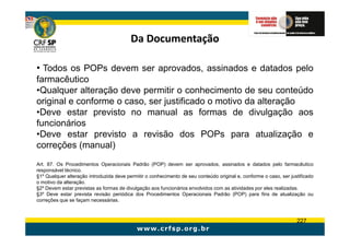 Da Documentação

• Todos os POPs devem ser aprovados, assinados e datados pelo
farmacêutico
•Qualquer alteração deve permitir o conhecimento de seu conteúdo
original e conforme o caso, ser justificado o motivo da alteração
•Deve estar previsto no manual as formas de divulgação aos
funcionários
•Deve estar previsto a revisão dos POPs para atualização e
correções (manual)
Art. 87. Os Procedimentos Operacionais Padrão (POP) devem ser aprovados, assinados e datados pelo farmacêutico
responsável técnico.
§1º Qualquer alteração introduzida deve permitir o conhecimento de seu conteúdo original e, conforme o caso, ser justificado
o motivo da alteração.
§2º Devem estar previstas as formas de divulgação aos funcionários envolvidos com as atividades por eles realizadas.
§3º Deve estar prevista revisão periódica dos Procedimentos Operacionais Padrão (POP) para fins de atualização ou
correções que se façam necessárias.



                                                                                                                    227
 