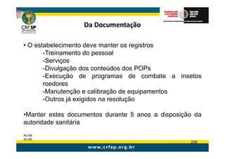 Da Documentação

• O estabelecimento deve manter os registros
       -Treinamento do pessoal
       -Serviços
       -Divulgação dos conteúdos dos POPs
       -Execução de programas de combate a insetos
       roedores
       -Manutenção e calibração de equipamentos
       -Outros já exigidos na resolução

•Manter estes documentos durante 5 anos a disposição da
autoridade sanitária
Art 88
Art 89
                                                   228
 