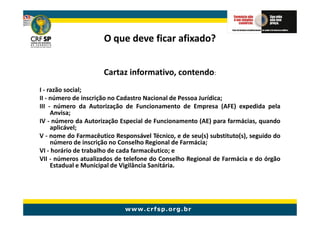 O que deve ficar afixado?


                      Cartaz informativo, contendo:
I - razão social;
II - número de inscrição no Cadastro Nacional de Pessoa Jurídica;
III - número da Autorização de Funcionamento de Empresa (AFE) expedida pela
     Anvisa;
IV - número da Autorização Especial de Funcionamento (AE) para farmácias, quando
     aplicável;
V - nome do Farmacêutico Responsável Técnico, e de seu(s) substituto(s), seguido do
     número de inscrição no Conselho Regional de Farmácia;
VI - horário de trabalho de cada farmacêutico; e
VII - números atualizados de telefone do Conselho Regional de Farmácia e do órgão
     Estadual e Municipal de Vigilância Sanitária.
 