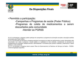 Da Disposições Finais


• Permitido a participação:
      -Campanhas e Programas de saúde (Poder Público)
      -Programas de coleta de medicamentos a serem
      descartados pela comunidade
              -Atender ao PGRSS


Art. 92. As farmácias e drogarias podem participar de campanhas e programas de promoção da saúde e educação sanitária
promovidos pelo Poder Público.
Art. 93. Fica permitido às farmácias e drogarias participar de programa de coleta de medicamentos a serem descartados pela
comunidade, com vistas a preservar a saúde pública e a qualidade do meio ambiente, considerando os princípios da
biossegurança de empregar medidas técnicas, administrativas e normativas para prevenir acidentes, preservando a saúde
pública e o meio ambiente.
Art. 97. As farmácias e drogarias devem possuir Plano de Gerenciamento de Resíduos de Serviços de Saúde – PGRSS,
conforme legislação específica.



                                                                                                                   230
 