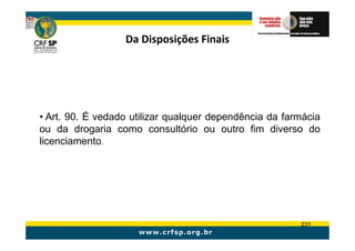 Da Disposições Finais




• Art. 90. É vedado utilizar qualquer dependência da farmácia
ou da drogaria como consultório ou outro fim diverso do
licenciamento.




                                                        231
 