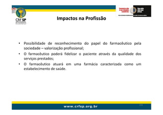 Impactos na Profissão



• Possibilidade de reconhecimento do papel do farmacêutico pela
  sociedade – valorização profissional;
• O farmacêutico poderá fidelizar o paciente através da qualidade dos
  serviços prestados;
• O farmacêutico atuará em uma farmácia caracterizada como um
  estabelecimento de saúde.




                                                                   233
 