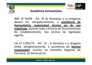 Assistência Farmacêutica

RDC nº 44/09 - Art. 3º As farmácias e as drogarias
devem ter, obrigatoriamente, a assistência de
farmacêutico responsável técnico ou de seu
substituto, durante todo o horário de funcionamento
do estabelecimento, nos termos da legislação
vigente.

Lei nº 5.991/73 - Art. 15 - A farmácia e a drogaria
terão, obrigatoriamente, a assistência de técnico
responsável, inscrito no Conselho Regional de
Farmácia, na forma da lei.
 