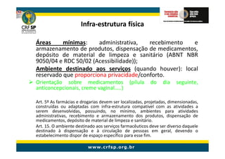 Infra-
                      Infra-estrutura física

Áreas     mínimas:     administrativa,   recebimento e
armazenamento de produtos, dispensação de medicamentos,
depósito de material de limpeza e sanitário (ABNT NBR
9050/04 e RDC 50/02 (Acessibilidade));
Ambiente destinado aos serviços (quando houver): local
reservado que proporciona privacidade/conforto.
Orientação sobre medicamentos                  (pílula   do     dia   seguinte,
anticoncepcionais, creme vaginal…..)

Art. 5º As farmácias e drogarias devem ser localizadas, projetadas, dimensionadas,
construídas ou adaptadas com infra-estrutura compatível com as atividades a
serem desenvolvidas, possuindo, no mínimo, ambientes para atividades
administrativas, recebimento e armazenamento dos produtos, dispensação de
medicamentos, depósito de material de limpeza e sanitário.
Art. 15. O ambiente destinado aos serviços farmacêuticos deve ser diverso daquele
destinado à dispensação e à circulação de pessoas em geral, devendo o
estabelecimento dispor de espaço específico para esse fim.
 