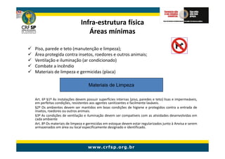 Infra-
                             Infra-estrutura física
                                Áreas mínimas

Piso, parede e teto (manutenção e limpeza);
Área protegida contra insetos, roedores e outros animais;
Ventilação e iluminação (ar condicionado)
Combate a incêndio
Materiais de limpeza e germicidas (placa)

                                   Materiais de Limpeza

Art. 6º §1º As instalações devem possuir superfícies internas (piso, paredes e teto) lisas e impermeáveis,
em perfeitas condições, resistentes aos agentes sanitizantes e facilmente laváveis.
§2º Os ambientes devem ser mantidos em boas condições de higiene e protegidos contra a entrada de
insetos, roedores ou outros animais.
§3º As condições de ventilação e iluminação devem ser compatíveis com as atividades desenvolvidas em
cada ambiente
Art. 8º Os materiais de limpeza e germicidas em estoque devem estar regularizados junto à Anvisa e serem
armazenados em área ou local especificamente designado e identificado.
 