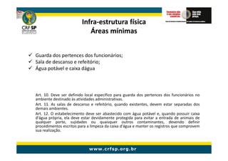 Infra-
                         Infra-estrutura física
                            Áreas mínimas


Guarda dos pertences dos funcionários;
Sala de descanso e refeitório;
Água potável e caixa dágua



Art. 10. Deve ser definido local específico para guarda dos pertences dos funcionários no
ambiente destinado às atividades administrativas.
Art. 11. As salas de descanso e refeitório, quando existentes, devem estar separadas dos
demais ambientes.
Art. 12. O estabelecimento deve ser abastecido com água potável e, quando possuir caixa
d'água própria, ela deve estar devidamente protegida para evitar a entrada de animais de
qualquer porte, sujidades ou quaisquer outros contaminantes, devendo definir
procedimentos escritos para a limpeza da caixa d'água e manter os registros que comprovem
sua realização.
 