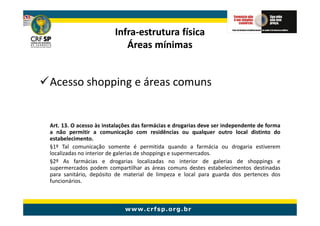Infra-
                         Infra-estrutura física
                            Áreas mínimas


Acesso shopping e áreas comuns


Art. 13. O acesso às instalações das farmácias e drogarias deve ser independente de forma
a não permitir a comunicação com residências ou qualquer outro local distinto do
estabelecimento.
§1º Tal comunicação somente é permitida quando a farmácia ou drogaria estiverem
localizadas no interior de galerias de shoppings e supermercados.
§2º As farmácias e drogarias localizadas no interior de galerias de shoppings e
supermercados podem compartilhar as áreas comuns destes estabelecimentos destinadas
para sanitário, depósito de material de limpeza e local para guarda dos pertences dos
funcionários.
 