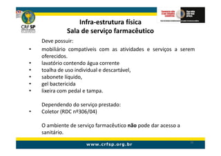 Infra-estrutura física
              Sala de serviço farmacêutico
    Deve possuir:
•   mobiliário compatíveis com as atividades e serviços a serem
    oferecidos.
•   lavatório contendo água corrente
•   toalha de uso individual e descartável,
•   sabonete líquido,
•   gel bactericida
•   lixeira com pedal e tampa.

    Dependendo do serviço prestado:
•   Coletor (RDC nº306/04)

    O ambiente de serviço farmacêutico não pode dar acesso a
    sanitário.
                                                               32
 
