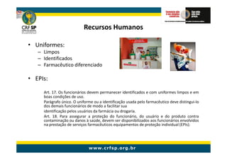 Recursos Humanos

• Uniformes:
   – Limpos
   – Identificados
   – Farmacêutico diferenciado

• EPIs:

     Art. 17. Os funcionários devem permanecer identificados e com uniformes limpos e em
     boas condições de uso.
     Parágrafo único. O uniforme ou a identificação usada pelo farmacêutico deve distingui-lo
     dos demais funcionários de modo a facilitar sua
     identificação pelos usuários da farmácia ou drogaria.
     Art. 18. Para assegurar a proteção do funcionário, do usuário e do produto contra
     contaminação ou danos à saúde, devem ser disponibilizados aos funcionários envolvidos
     na prestação de serviços farmacêuticos equipamentos de proteção individual (EPIs).
 