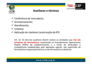 Auxiliares e técnicos

Conferência de mercadoria;
Armazenamento;
Atendimento;
Limpeza;
Aplicação de injetáveis (autorização do RT)

Art. 22. Os técnicos auxiliares devem realizar as atividades que não são
privativas de farmacêutico respeitando os Procedimentos Operacionais
Padrão (POPs) do estabelecimento e o limite de atribuições e
competências estabelecidos pela legislação vigente, sob supervisão do
farmacêutico responsável técnico ou do farmacêutico substituto.
 
