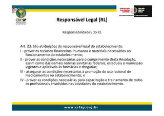 Responsável Legal (RL)

                          Responsabilidades do RL


Art. 23. São atribuições do responsável legal do estabelecimento:
I - prover os recursos financeiros, humanos e materiais necessários ao
     funcionamento do estabelecimento;
II - prover as condições necessárias para o cumprimento desta Resolução,
     assim como das demais normas sanitárias federais, estaduais e municipais
     vigentes e aplicáveis às farmácias e drogarias;
III - assegurar as condições necessárias à promoção do uso racional de
     medicamentos no estabelecimento; e
IV - prover as condições necessárias para capacitação e treinamento de todos
     os profissionais envolvidos nas atividades do estabelecimento.
 