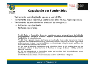 Capacitação dos Funcionários
• Treinamento sobre legislação vigente e sobre POPs;
• Treinamento inicial e contínuo sobre uso de EPI e PGRSS, higiene pessoal;
• Treinamento de procedimentos em casos de emergência:
   – Acidentes com injetáveis;
   – Tonturas e desmaios.


       Art. 24. Todos os funcionários devem ser capacitados quanto ao cumprimento da legislação
       sanitária vigente e aplicável às farmácias e drogarias, bem como dos Procedimentos Operacionais
       Padrão (POPs) do estabelecimento.
       Art. 25. Todo o pessoal, inclusive de limpeza e manutenção, deve receber treinamento inicial e
       continuado com relação à importância do autocuidado, incluídas instruções de higiene pessoal e de
       ambiente, saúde, conduta e elementos básicos em microbiologia, relevantes para a qualidade dos
       produtos e serviços oferecidos aos usuários.
       Art. 26. Deve ser fornecido treinamento inicial e contínuo quanto ao uso e descarte de EPIs, de
       acordo com o Plano de Gerenciamento de Resíduos de Serviços de Saúde – PGRSS, conforme
       legislação específica.
       Art. 27. Nos treinamentos, os funcionários devem ser instruídos sobre procedimentos a serem
       adotados em caso de acidente e episódios
       envolvendo riscos à saúde dos funcionários ou dos usuários das farmácias e drogarias.
 