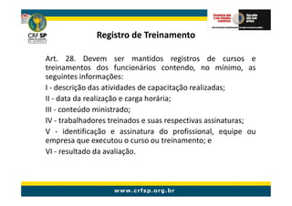 Registro de Treinamento

Art. 28. Devem ser mantidos registros de cursos e
treinamentos dos funcionários contendo, no mínimo, as
seguintes informações:
I - descrição das atividades de capacitação realizadas;
II - data da realização e carga horária;
III - conteúdo ministrado;
IV - trabalhadores treinados e suas respectivas assinaturas;
V - identificação e assinatura do profissional, equipe ou
empresa que executou o curso ou treinamento; e
VI - resultado da avaliação.
 