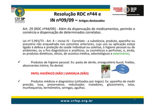 Resolução RDC nº44 e
                    IN nº09/09 – Artigos destacados
Art. 29 (RDC nº44/09) - Além da dispensação de medicamentos, permite o
comércio e dispensação de determinados correlatos.

Lei nº 5.991/73 - Art. 4 – inciso IV - Correlato - a substância, produto, aparelho ou
acessório não enquadrado nos conceitos anteriores, cujo uso ou aplicação esteja
ligado à defesa e proteção da saúde individual ou coletiva, à higiene pessoal ou de
ambientes, ou a fins diagnósticos e analíticos, os cosméticos e perfumes, e, ainda,
os produtos dietéticos, óticos, de acústica médica, odontológicos e veterinários;

      Produtos de higiene pessoal. Ex: pasta de dente, enxaguatório bucal, fraldas,
absorventes íntimo, fio dental.

      PAPEL HIGIÊNICO (NÃO ) SANDÁLIA (NÃO)

      Produtos médicos e diagnóstico (utilizados por leigos). Ex: aparelho de medir
pressão, luva, preservativo, nebulizador, inaladores, glicosímetro, talas,
munhequeiras, termômetro, seringas, agulhas.


                                                                                   47
 