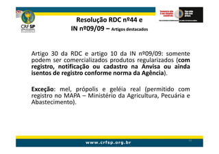 Resolução RDC nº44 e
             IN nº09/09 – Artigos destacados


Artigo 30 da RDC e artigo 10 da IN nº09/09: somente
podem ser comercializados produtos regularizados (com
registro, notificação ou cadastro na Anvisa ou ainda
isentos de registro conforme norma da Agência).

Exceção: mel, própolis e geléia real (permitido com
registro no MAPA – Ministério da Agricultura, Pecuária e
Abastecimento).




                                                       49
 