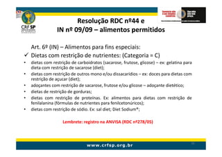 Resolução RDC nº44 e
                 IN nº 09/09 – alimentos permitidos

    Art. 6º (IN) – Alimentos para fins especiais:
    Dietas com restrição de nutrientes: (Categoria = C)
•   dietas com restrição de carboidratos (sacarose, frutose, glicose) – ex: gelatina para
    dieta com restrição de sacarose (diet);
•   dietas com restrição de outros mono e/ou dissacarídios – ex: doces para dietas com
    restrição de açucar (diet);
•   adoçantes com restrição de sacarose, frutose e/ou glicose – adoçante dietético;
•   dietas de restrição de gorduras;
•   dietas com restrição de proteínas. Ex: alimentos para dietas com restrição de
    fenilalanina (fórmulas de nutrientes para fenilcetonúricos);
•   dietas com restrição de sódio. Ex: sal diet; Diet Sodium®;

                    Lembrete: registro na ANVISA (RDC nº278/05)



                                                                                        50
 