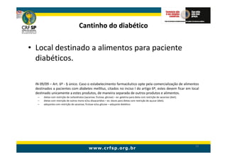 Cantinho do diabético

• Local destinado a alimentos para paciente
  diabéticos.

  IN 09/09 – Art. 6º - § único. Caso o estabelecimento farmacêutico opte pela comercialização de alimentos
  destinados a pacientes com diabetes mellitus, citados no inciso I do artigo 6º, estes devem ficar em local
  destinado unicamente a estes produtos, de maneira separada de outros produtos e alimentos.
   –   dietas com restrição de carboidratos (sacarose, frutose, glicose) – ex: gelatina para dieta com restrição de sacarose (diet);
   –   dietas com restrição de outros mono e/ou dissacarídios – ex: doces para dietas com restrição de açucar (diet);
   –   adoçantes com restrição de sacarose, frutose e/ou glicose – adoçante dietético




                                                                                                                                       52
 