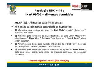 Resolução RDC nº44 e
                IN nº 09/09 – alimentos permitidos

    Art. 6º (IN) – Alimentos para fins especiais:
    Alimentos para ingestão controlada de nutrientes:
•   (C) Alimentos para controle de peso. Ex: Diet Shake®,results®, Shake Leve®,
    Nutrilev®, Diet Fiber®;
•   (C) Alimentos para praticantes de atividades físicas. Ex: Zero Carb®; Mass 4500®;
    Albumina Age ®; Mega Mass ®; Gatorade Thirst Quencher®; Energil Sport®; Massa
    3200®; Carb Up®;
•   (C) Alimentos para dietas para nutrição enteral. Ex: Hiper Diet TCM®; Isosource
    HN®; Alergomed®; Ensure®, Replena®; Nutren Junior®;
•   (C) Alimentos para dietas com ingestão controlada de açucar. Ex: Supra Sumo ®;
    (bala dura sabor laranja para dietas de ingestão controlada de açucares);
    Breakfast®

                   Lembrete: registro na ANVISA (RDC nº278/05)
                                                                                   53
 