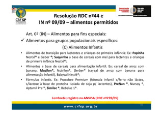 Resolução RDC nº44 e
             IN nº 09/09 – alimentos permitidos

    Art. 6º (IN) – Alimentos para fins especiais:
    Alimentos para grupos populacionais específicos:
                        (C) Alimentos Infantis
•   Alimentos de transição para lactentes e crianças de primeira infância: Ex: Papinha
    Nestlé® e Geber ®; Suquinho a base de cereais com mel para lactentes e crianças
    de primeira infância Nestlé®;
•   Alimentos a base de cereais para alimentação infantil. Ex: cereal de arroz com
    banana, Mucilon®, Nutrilon®, Gerber® (cereal de arroz com banana para
    alimentação infantil), Babycal Nestlé®;
•   Fórmulas infantis. Ex: Prosobee Premium (fórmula infantil c/ferro não láctea,
    s/lactose à base de proteína isolada de soja p/ lactentes), PreNan ®, Nursoy ®,
    Aptamil Pre ®, Similac ®, Bebelac 1®.

                     Lembrete: registro na ANVISA (RDC nº278/05)
                                                                                   54
 