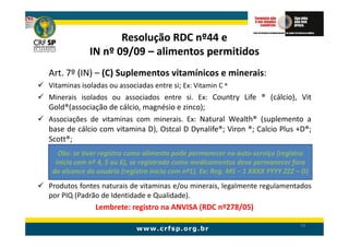 Resolução RDC nº44 e
             IN nº 09/09 – alimentos permitidos
Art. 7º (IN) – (C) Suplementos vitamínicos e minerais:
Vitaminas isoladas ou associadas entre si; Ex: Vitamin C ®
Minerais isolados ou associados entre si. Ex: Country Life ® (cálcio), Vit
Gold®(associação de cálcio, magnésio e zinco);
Associações de vitaminas com minerais. Ex: Natural Wealth® (suplemento a
base de cálcio com vitamina D), Ostcal D Dynalife®; Viron ®; Calcio Plus +D®;
Scott®;
   Obs: se tiver registro como alimento pode permanecer no auto-serviço (registro
  inicia com nº 4, 5 ou 6), se registrado como medicamentos deve permanecer fora
 do alcance do usuário (registro inicia com nº1). Ex: Reg. MS – 1 XXXX YYYY ZZZ – D)
Produtos fontes naturais de vitaminas e/ou minerais, legalmente regulamentados
por PIQ (Padrão de Identidade e Qualidade).
               Lembrete: registro na ANVISA (RDC nº278/05)

                                                                                 56
 