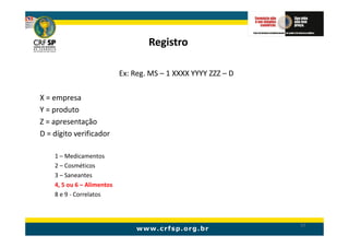 Registro

                            Ex: Reg. MS – 1 XXXX YYYY ZZZ – D

X = empresa
Y = produto
Z = apresentação
D = dígito verificador

    1 – Medicamentos
    2 – Cosméticos
    3 – Saneantes
    4, 5 ou 6 – Alimentos
    8 e 9 - Correlatos



                                                                57
 