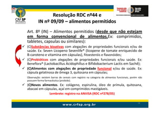 Resolução RDC nº44 e
         IN nº 09/09 – alimentos permitidos
Art. 8º (IN) – Alimentos permitidos (desde que não estejam
em forma convencional de alimentos.Ex: comprimidos,
tabletes, capsulas ou similares):
(C)Substâncias bioativas com alegações de propriedades funcionais e/ou de
saúde. Ex: Seven Licopeno Sevenlife® (licopene de tomate enriquecido de
B-caroteno e vitamina em cápsulas), fitoesteróis e flavonóides;
(C)Probióticos com alegações de propriedades funcionais e/ou saúde. Ex:
Beneflora® (Lactobacillus Acidophillus e Bifidobacterium Lactis em Sachê);
(C)Alimentos com alegações de propriedade funcional e/ou de saúde. Ex:
cápsula gelatinosa de ômega 3, quitosana em cápsulas;
Observação: existem barras de cereais com registro na categoria de alimentos funcionais, porém não
possuem forma farmacêutica (proibido).
(C)Novos alimentos. Ex: colágeno, espirulina, óleo de prímula, quitosana,
abacaxi em cápsulas, açaí em comprimidos mastigáveis.
                   Lembrete: registro na ANVISA (RDC nº278/05)

                                                                                              58
 