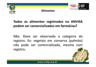 Alimentos


Todos os alimentos registrados na ANVISA
podem ser comercializados em farmácias?

Não. Deve ser observada a categoria do
registro. Ex: vegetais em conserva (palmito)
não pode ser comercializado, mesmo com
registro.
 
