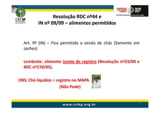 Resolução RDC nº44 e
          IN nº 09/09 – alimentos permitidos


  Art. 9º (IN) – Fica permitida a venda de chás (Somente em
  saches)

  Lembrete: alimento isento de registro (Resolução nº23/00 e
  RDC nº278/05).

OBS: Chá líquidos = registro no MAPA
                      (Não Pode)


                                                           71
 