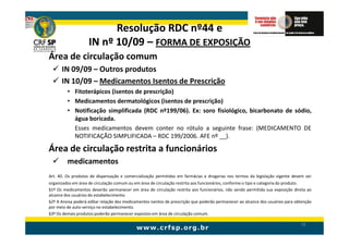 Resolução RDC nº44 e
                    IN nº 10/09 – FORMA DE EXPOSIÇÃO
Área de circulação comum
      IN 09/09 – Outros produtos
      IN 10/09 – Medicamentos Isentos de Prescrição
         • Fitoterápicos (isentos de prescrição)
         • Medicamentos dermatológicos (isentos de prescrição)
         • Notificação simplificada (RDC nº199/06). Ex: soro fisiológico, bicarbonato de sódio,
           água boricada.
           Esses medicamentos devem conter no rótulo a seguinte frase: (MEDICAMENTO DE
           NOTIFICAÇÃO SIMPLIFICADA – RDC 199/2006. AFE nº __).

Área de circulação restrita a funcionários
         medicamentos
Art. 40. Os produtos de dispensação e comercialização permitidas em farmácias e drogarias nos termos da legislação vigente devem ser
organizados em área de circulação comum ou em área de circulação restrita aos funcionários, conforme o tipo e categoria do produto.
§1º Os medicamentos deverão permanecer em área de circulação restrita aos funcionários, não sendo permitida sua exposição direta ao
alcance dos usuários do estabelecimento.
§2º A Anvisa poderá editar relação dos medicamentos isentos de prescrição que poderão permanecer ao alcance dos usuários para obtenção
por meio de auto-serviço no estabelecimento.
§3º Os demais produtos poderão permanecer expostos em área de circulação comum.

                                                                                                                                78
 