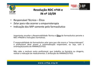 Resolução RDC nº44 e
                             IN nº 10/09
• Responsável Técnico – Ético
• Zelar para não ocorrer a empurroterapia
• Indicação dos MIP somente pelo farmacêutico


  Importante ressaltar a Responsabilidade Técnica e Ética do farmacêutico perante a
  RDC nº44/09 e instruções normativas.

  É responsabilidade do farmacêutico zelar para que não ocorra a “empurroterapia”,
  o profissional deve prover a automedicação responsável, ou seja, com a
  orientação/auxílio do FARMACÊUTICO.

  Não cabe a nenhum outro profissional, que trabalha na farmácia ou drogaria,
  realizar a indicação de medicamentos. É atribuição do FARMACÊUTICO.



                                                                                  96
 