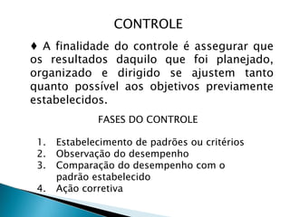 CONTROLE
♦ A finalidade do controle é assegurar que
os resultados daquilo que foi planejado,
organizado e dirigido se ajustem tanto
quanto possível aos objetivos previamente
estabelecidos.
FASES DO CONTROLE
1. Estabelecimento de padrões ou critérios
2. Observação do desempenho
3. Comparação do desempenho com o
padrão estabelecido
4. Ação corretiva
 