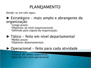 Divide-se em três tipos:
► Estratégico – mais amplo e abrangente da
organização
*Longo prazo;
*Objetivos ao nível organizacional;
*Definido pela cúpula da organização.
► Tático – feito em nível departamental
*Médio prazo;
*Objetivos departamentais.
► Operacional – feito para cada atividade
*Curto prazo;
*Alcance de metas específicas;
*Definido em nível operacional.
PLANEJAMENTO
 