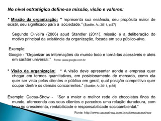 No nível estratégico define-se missão, visão e valores:
* Missão da organização: “ representa sua essência, seu propósito maior de
existir, seu significado para a sociedade.” (Stadler, A.; 2011, p.57)
Segundo Oliveira (2006) apud Standler (2011), missão é a deliberação do
motivo principal da existência da organização, focada em seu público-alvo.
Exemplo:
Google - “Organizar as informações do mundo todo e torná-las acessíveis e úteis
em caráter universal.” Fonte: www.google.com.br
* Visão da organização: “ A visão deve apresentar aonde a empresa quer
chegar em termos quantitativos, em posicionamento de mercado, como ela
quer ser vista pelos clientes e público em geral, qual posição competitiva quer
ocupar dentre os demais concorrentes.” (Stadler, A; 2011, p.58)
Exemplo: Cacau-Show - “Ser a maior e melhor rede de chocolates finos do
mundo, oferecendo aos seus clientes e parceiros uma relação duradoura, com
foco no crescimento, rentabilidade e responsabilidade socioambiental.”
Fonte: http://www.cacaushow.com.br/sobreacacaushow
 