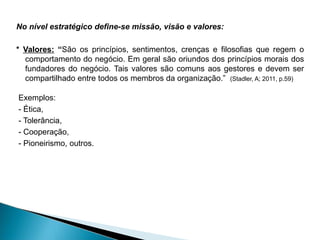 No nível estratégico define-se missão, visão e valores:
* Valores: “São os princípios, sentimentos, crenças e filosofias que regem o
comportamento do negócio. Em geral são oriundos dos princípios morais dos
fundadores do negócio. Tais valores são comuns aos gestores e devem ser
compartilhado entre todos os membros da organização.” (Stadler, A; 2011, p.59)
Exemplos:
- Ética,
- Tolerância,
- Cooperação,
- Pioneirismo, outros.
 