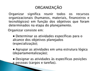 Organizar significa reunir todos os recursos
organizacionais (humanos, materiais, financeiros e
tecnológicos) em função dos objetivos que foram
determinados na etapa do planejamento.
Organizar consiste em:
● Determinar as atividades específicas para o
alcance dos objetivos planejados
(especialização);
● Agrupar as atividades em uma estrutura lógica
(departamentalização);
● Designar as atividades às específicas posições
e pessoas (cargos e tarefas).
ORGANIZAÇÃO
 