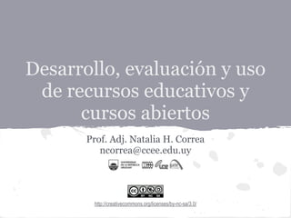 Desarrollo, evaluación y uso
de recursos educativos y
cursos abiertos
Prof. Adj. Natalia H. Correa
ncorrea@ccee.edu.uy
http://creativecommons.org/licenses/by-nc-sa/3.0/
 